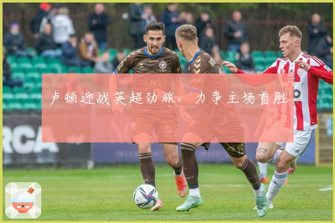 卢顿迎战英超劲旅，力争主场首胜