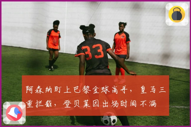 阿森纳盯上巴黎金球高手，皇马三重拦截，登贝莱因出场时间不满