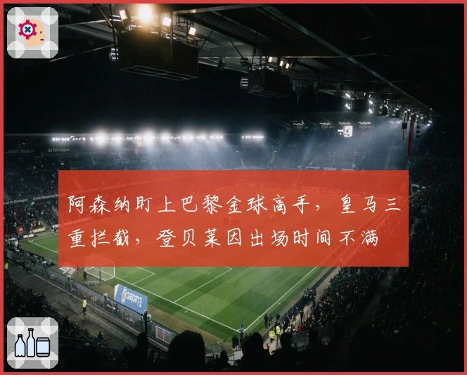 阿森纳盯上巴黎金球高手，皇马三重拦截，登贝莱因出场时间不满