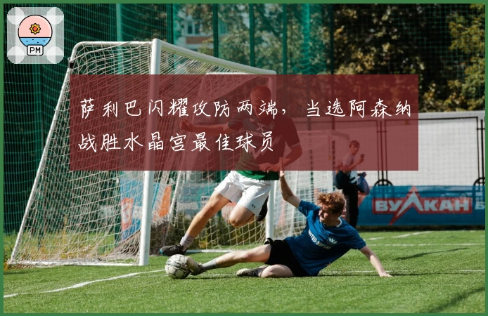 萨利巴闪耀攻防两端，当选阿森纳战胜水晶宫最佳球员