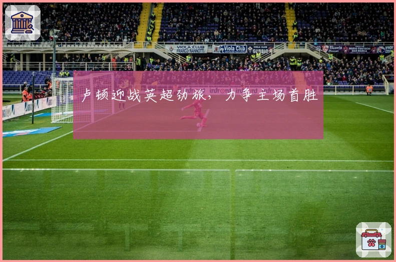 卢顿迎战英超劲旅，力争主场首胜