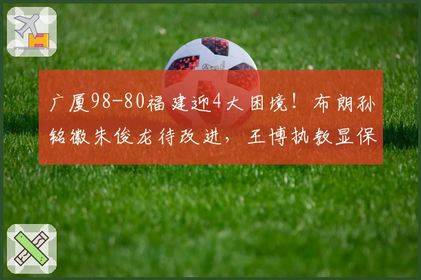 广厦98-80福建迎4大困境！布朗孙铭徽朱俊龙待改进，王博执教显保守