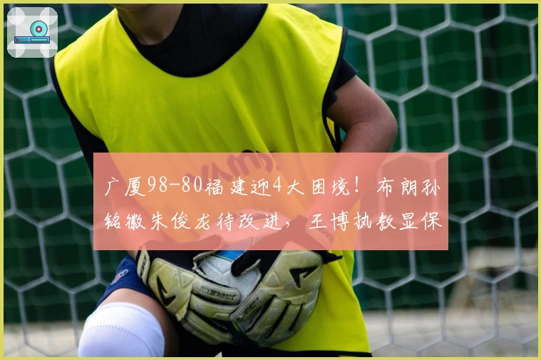 广厦98-80福建迎4大困境！布朗孙铭徽朱俊龙待改进，王博执教显保守
