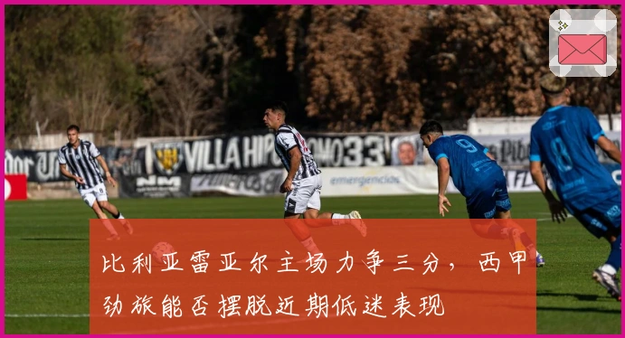 比利亚雷亚尔主场力争三分，西甲劲旅能否摆脱近期低迷表现